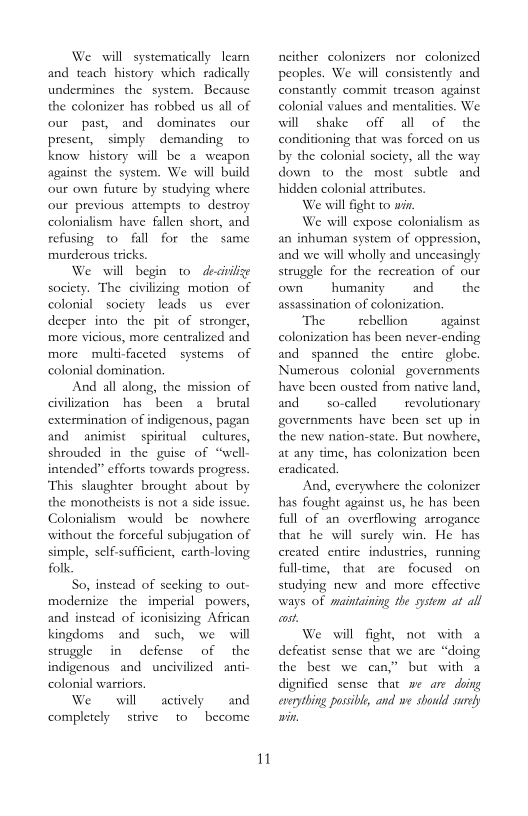 We will systematically learn
and teach history which radically
undermines the system. Because
the colonizer has robbed us all of
our past, and dominates our
present, simply demanding to
know history will be a weapon
against the system. We will build
our own future by studying where
our previous attempts to destroy
colonialism have fallen short, and
refusing to fall for the same
murderous tricks.

We will begin to desinilze
society. The civilizing motion of
colonial society leads us ever
deeper into the pit of stronger,
more vicious, more centralized and
more multi-faceted systems of,
colonial domination,

And all along, the mission of
civilization hasbeen a brutal
extermination of indigenous, pagan
and animist spiritual cultures,
shrouded in the guise of “we
intended” efforts towards progress.
‘This slaughter brought about by
the monotheists is not a side issue.
Colonialism would be nowhere
without the forceful subjugation of
simple, self-sufficient, earth-loving
folk.

So, instead of secking to out-
modernize the imperial powers,
and instead of iconisizing African
kingdoms and such, we will
struggle in defense of the
indigenous and uncivilized anti-
colonial warriors

We will
completely strive

 

 

and
become

actively
to

M1

neither colonizers nor colonized
peoples. We will consistently and
constantly commit treason against
colonial values and mentalities. We
will shake off all of the
conditioning that was forced on us
by the colonial society, all the way
down to the most subtle and
hidden colonial attributes.
We will fight to win
We will expose colonialism as
an inhuman system of oppression,
and we will wholly and unceasingly
struggle for the recreation of our

 

 

own humanity and the
assassination of colonization.
‘The rebellion against

colonization has been never-ending
and spanned the entire globe.
Numerous colonial governments
have been ousted from native land,
and so-called revolutionary
governments have been set up in
the new nation-state. But nowhere,
at any time, has colonization been
eradicated.

‘And, everywhere the colonizer
has fought against us, he has been
fall of an overflowing arrogance
that he will surely win. He has,
created entire industries, running
full-time, that are focused on
studying new and more effective
ways of maintaining the system at all
cost.

We will fight, not with a
defeatist sense that we are “doing
the best we can,” but with a
dignified sense that me are doing
everything possible, and we should surey

 

